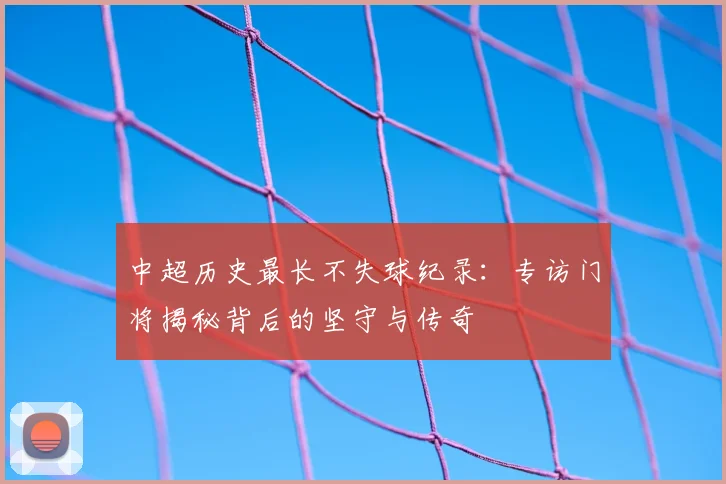 中超历史最长不失球纪录：专访门将揭秘背后的坚守与传奇