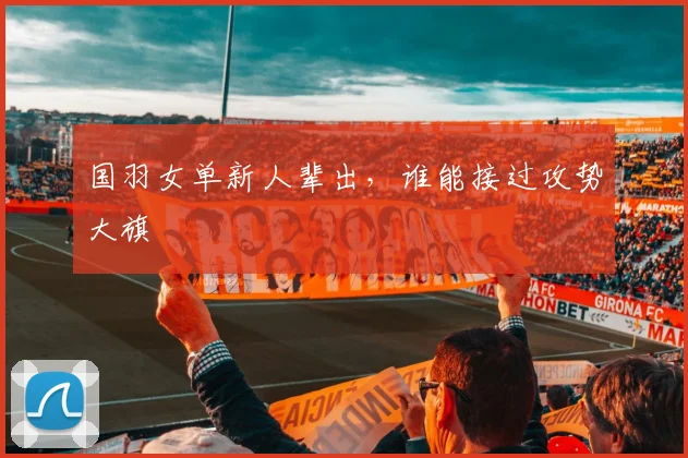 国羽女单新人辈出,谁能接过攻势大旗