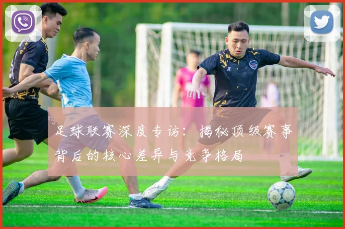 足球联赛深度专访：揭秘顶级赛事背后的核心差异与竞争格局