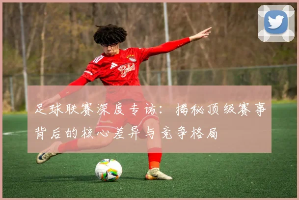 足球联赛深度专访：揭秘顶级赛事背后的核心差异与竞争格局