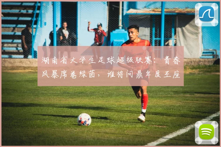 湖南省大学生足球超级联赛：青春风暴席卷绿茵，谁将问鼎年度王座？
