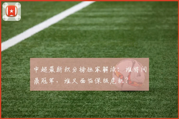 中超最新积分榜独家解读:谁将问鼎冠军,谁又面临保级危机?