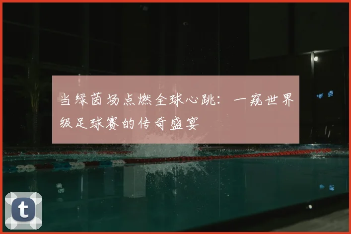 当绿茵场点燃全球心跳：一窥世界级足球赛的传奇盛宴