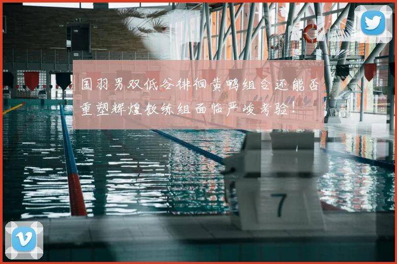 国羽男双低谷徘徊黄鸭组合还能否重塑辉煌教练组面临严峻考验!