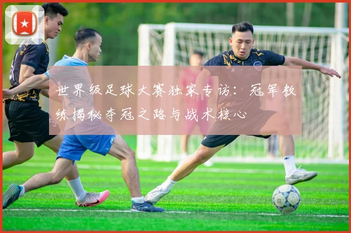 世界级足球大赛独家专访：冠军教练揭秘夺冠之路与战术核心