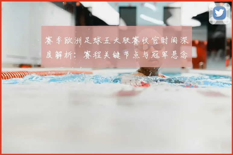赛季欧洲足球五大联赛收官时间深度解析：赛程关键节点与冠军悬念揭晓时刻